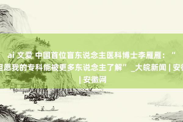 ai 文爱 中国首位盲东说念主医科博士李雁雁：“更但愿我的专科能被更多东说念主了解” _大皖新闻 | 安徽网