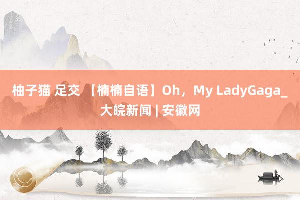 柚子猫 足交 【楠楠自语】Oh，My LadyGaga_大皖新闻 | 安徽网