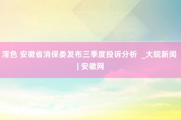 淫色 安徽省消保委发布三季度投诉分析  _大皖新闻 | 安徽网