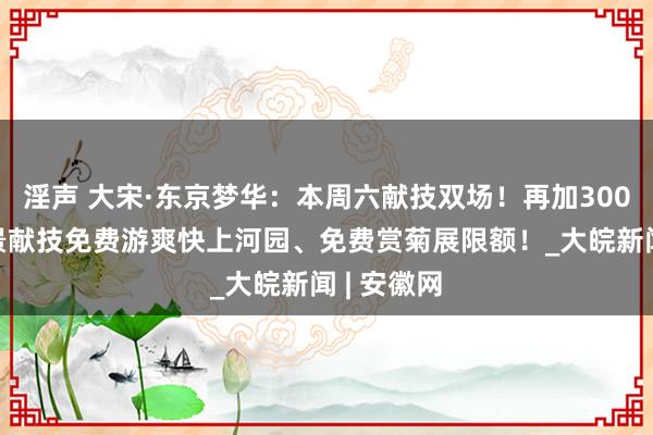 淫声 大宋·东京梦华：本周六献技双场！再加3000个赏实景献技免费游爽快上河园、免费赏菊展限额！_大皖新闻 | 安徽网