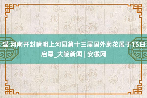 淫 河南开封晴明上河园第十三届国外菊花展于15日启幕_大皖新闻 | 安徽网