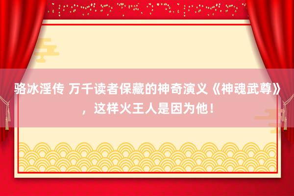 骆冰淫传 万千读者保藏的神奇演义《神魂武尊》，这样火王人是因为他！