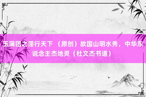 玉蒲团之淫行天下 （原创）故国山明水秀，中华东说念主杰地灵（杜文杰书道）﻿