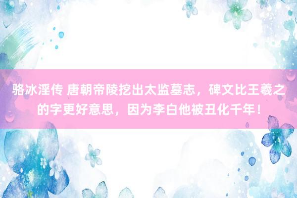 骆冰淫传 唐朝帝陵挖出太监墓志，碑文比王羲之的字更好意思，因为李白他被丑化千年！