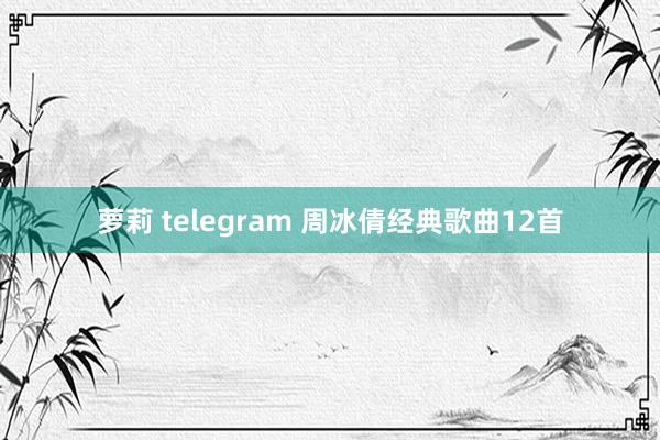 萝莉 telegram 周冰倩经典歌曲12首