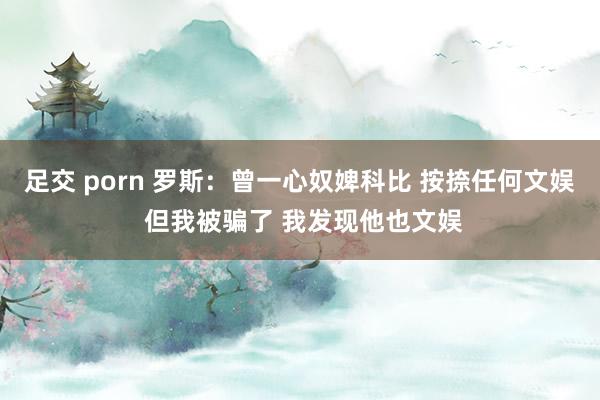 足交 porn 罗斯：曾一心奴婢科比 按捺任何文娱 但我被骗了 我发现他也文娱