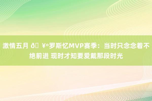 激情五月 🥺罗斯忆MVP赛季：当时只念念着不绝前进 现时才知要爱戴那段时光