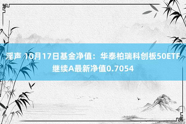 淫声 10月17日基金净值：华泰柏瑞科创板50ETF继续A最新净值0.7054