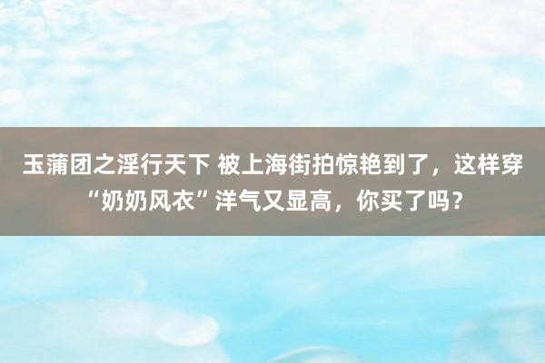 玉蒲团之淫行天下 被上海街拍惊艳到了，这样穿“奶奶风衣”洋气又显高，你买了吗？