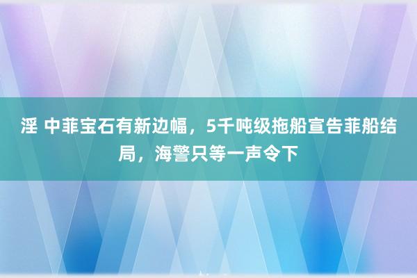 淫 中菲宝石有新边幅，5千吨级拖船宣告菲船结局，海警只等一声令下