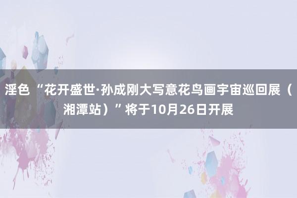 淫色 “花开盛世·孙成刚大写意花鸟画宇宙巡回展（湘潭站）”将于10月26日开展