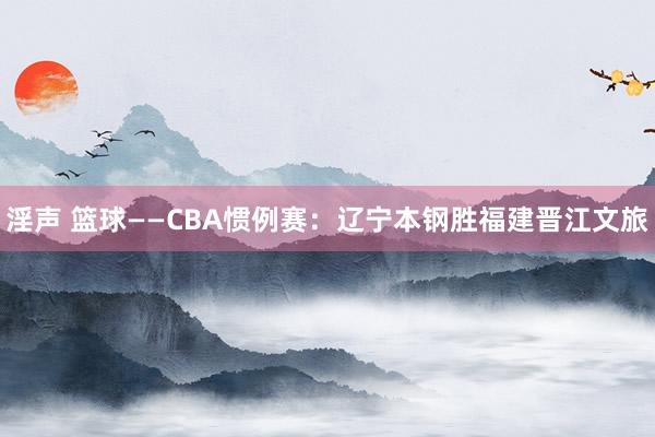 淫声 篮球——CBA惯例赛：辽宁本钢胜福建晋江文旅