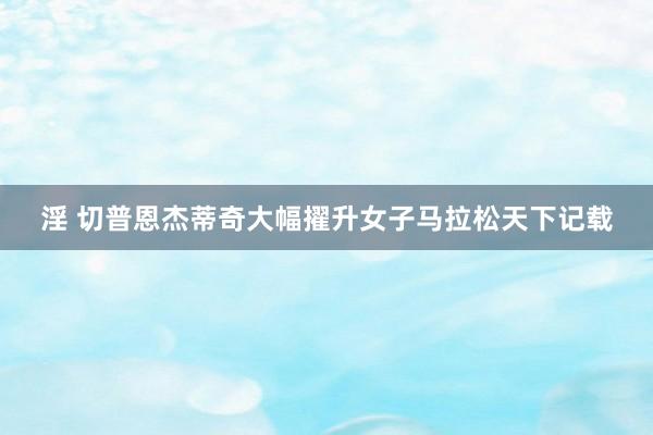 淫 切普恩杰蒂奇大幅擢升女子马拉松天下记载