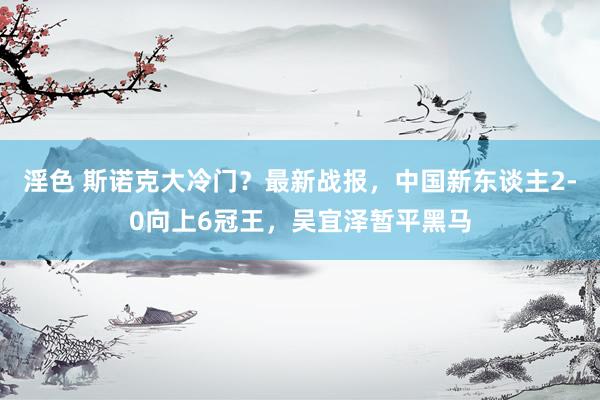 淫色 斯诺克大冷门？最新战报，中国新东谈主2-0向上6冠王，吴宜泽暂平黑马