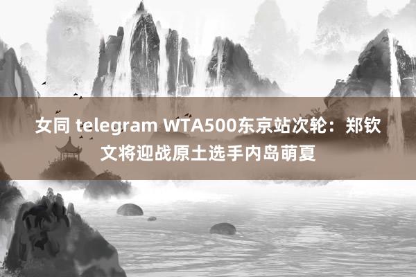 女同 telegram WTA500东京站次轮：郑钦文将迎战原土选手内岛萌夏