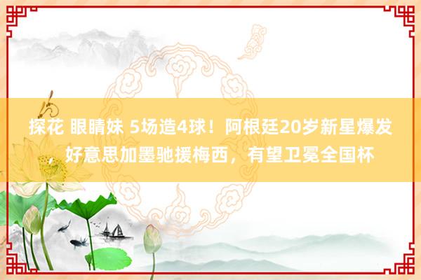 探花 眼睛妹 5场造4球！阿根廷20岁新星爆发，好意思加墨驰援梅西，有望卫冕全国杯