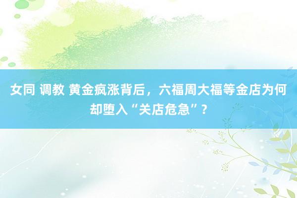 女同 调教 黄金疯涨背后，六福周大福等金店为何却堕入“关店危急”？