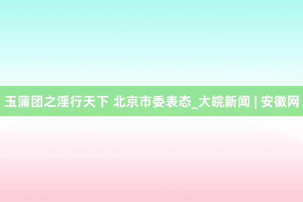 玉蒲团之淫行天下 北京市委表态_大皖新闻 | 安徽网