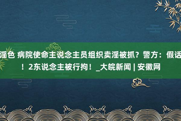 淫色 病院使命主说念主员组织卖淫被抓？警方：假话！2东说念主被行拘！_大皖新闻 | 安徽网