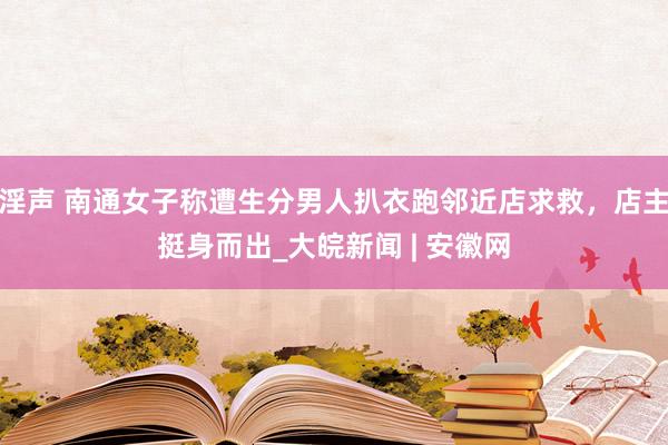 淫声 南通女子称遭生分男人扒衣跑邻近店求救，店主挺身而出_大皖新闻 | 安徽网