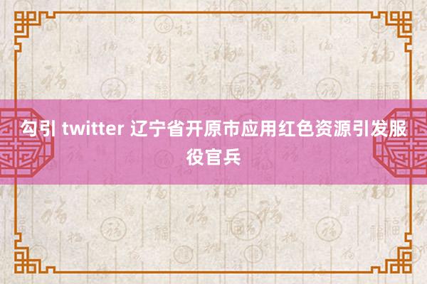 勾引 twitter 辽宁省开原市应用红色资源引发服役官兵