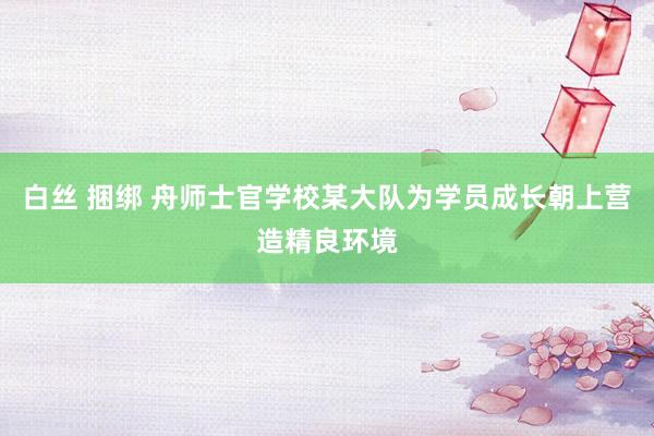 白丝 捆绑 舟师士官学校某大队为学员成长朝上营造精良环境