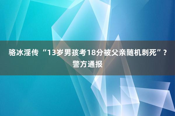 骆冰淫传 “13岁男孩考18分被父亲随机刺死”？警方通报