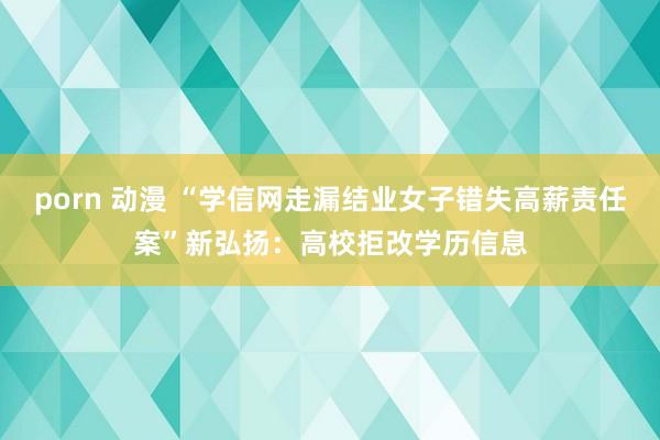 porn 动漫 “学信网走漏结业女子错失高薪责任案”新弘扬：高校拒改学历信息