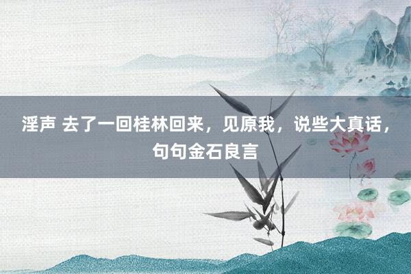 淫声 去了一回桂林回来，见原我，说些大真话，句句金石良言