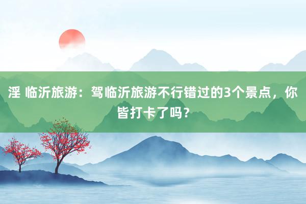 淫 临沂旅游：驾临沂旅游不行错过的3个景点，你皆打卡了吗？