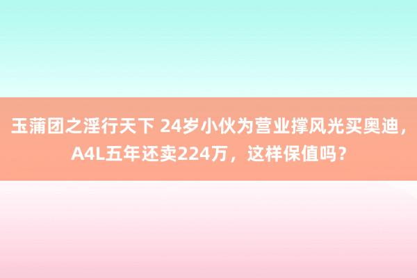 玉蒲团之淫行天下 24岁小伙为营业撑风光买奥迪，A4L五年还卖224万，这样保值吗？