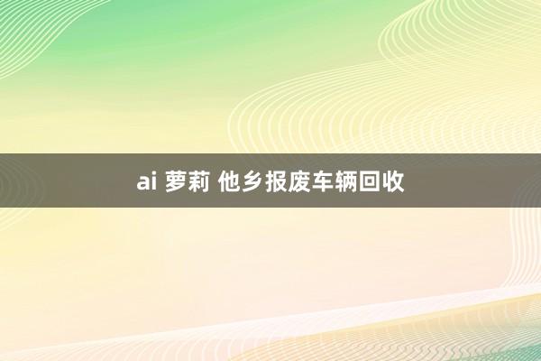 ai 萝莉 他乡报废车辆回收