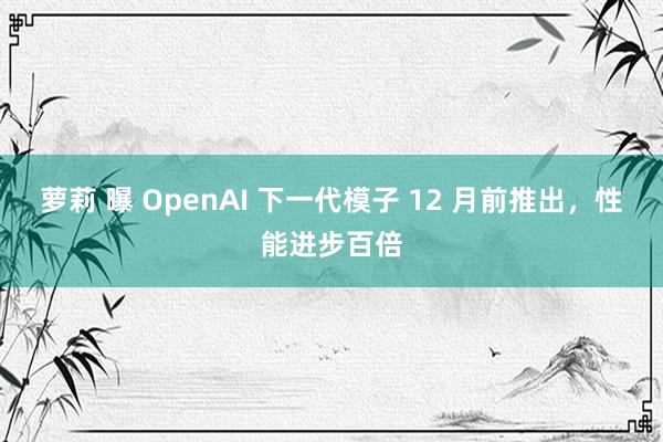 萝莉 曝 OpenAI 下一代模子 12 月前推出，性能进步百倍