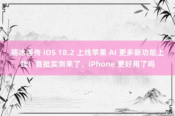 骆冰淫传 iOS 18.2 上线苹果 AI 更多新功能上线！首批实测来了，iPhone 更好用了吗