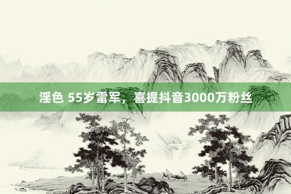 淫色 55岁雷军，喜提抖音3000万粉丝