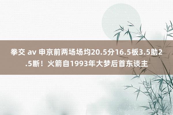 拳交 av 申京前两场场均20.5分16.5板3.5助2.5断！火箭自1993年大梦后首东谈主