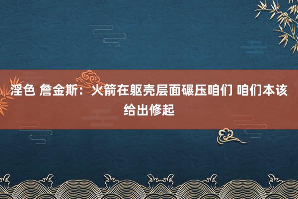 淫色 詹金斯：火箭在躯壳层面碾压咱们 咱们本该给出修起