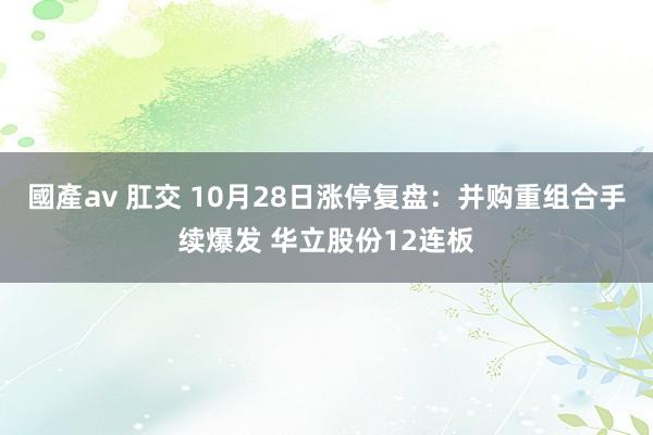 國產av 肛交 10月28日涨停复盘：并购重组合手续爆发 华立股份12连板