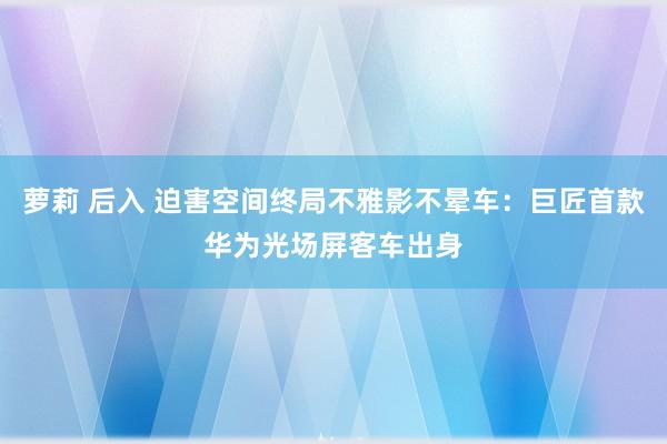 萝莉 后入 迫害空间终局不雅影不晕车：巨匠首款华为光场屏客车出身