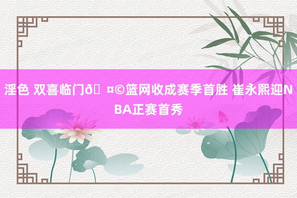 淫色 双喜临门🤩篮网收成赛季首胜 崔永熙迎NBA正赛首秀