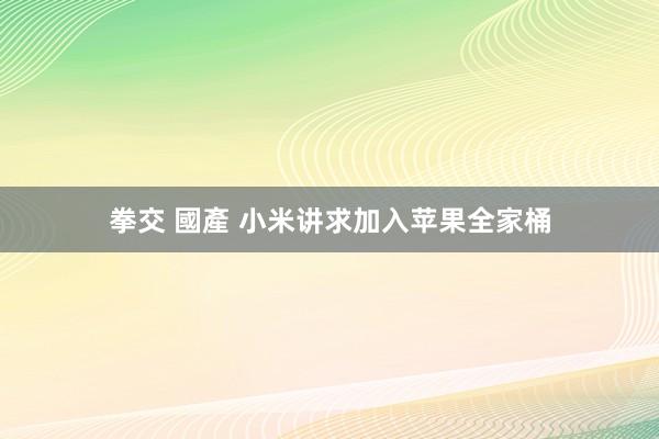 拳交 國產 小米讲求加入苹果全家桶