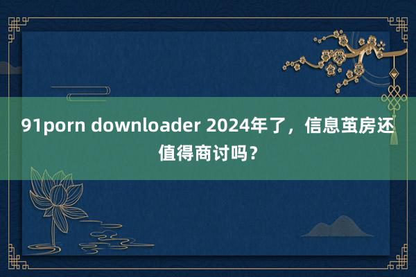 91porn downloader 2024年了，信息茧房还值得商讨吗？