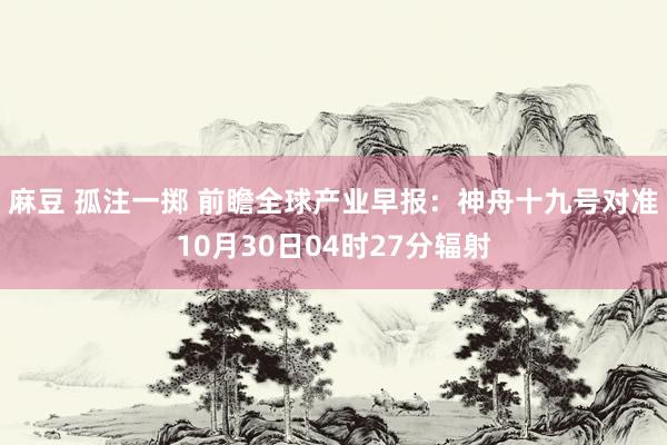 麻豆 孤注一掷 前瞻全球产业早报：神舟十九号对准10月30日04时27分辐射