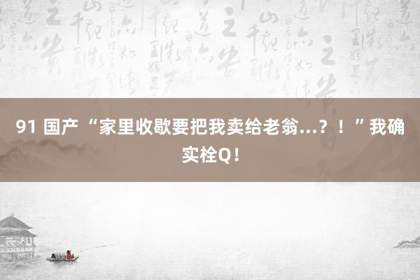 91 国产 “家里收歇要把我卖给老翁...？！”我确实栓Q！