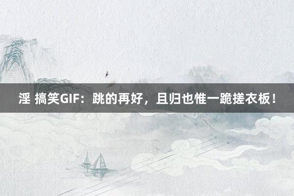 淫 搞笑GIF：跳的再好，且归也惟一跪搓衣板！