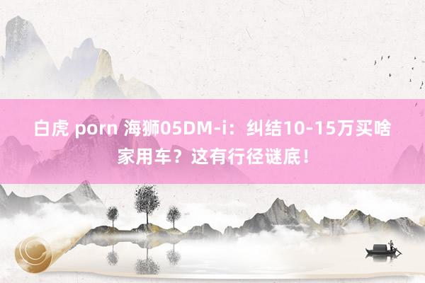 白虎 porn 海狮05DM-i：纠结10-15万买啥家用车？这有行径谜底！