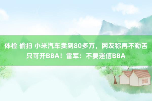 体检 偷拍 小米汽车卖到80多万，网友称再不勤苦只可开BBA！雷军：不要迷信BBA