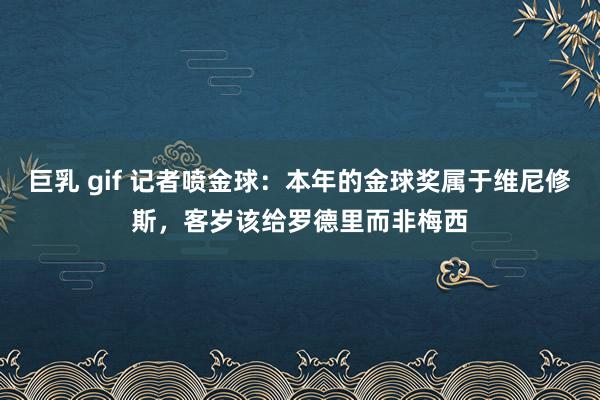 巨乳 gif 记者喷金球：本年的金球奖属于维尼修斯，客岁该给罗德里而非梅西