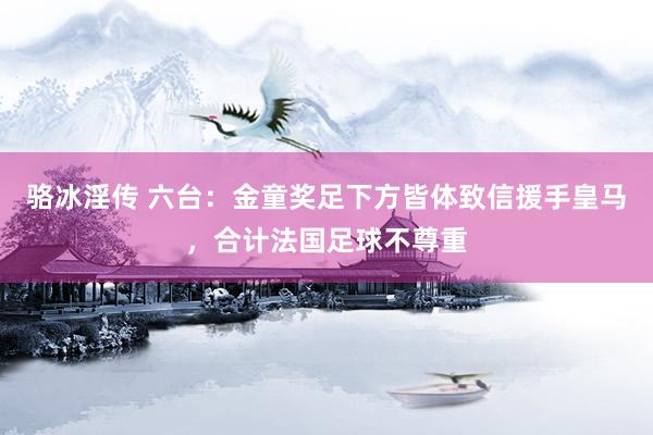 骆冰淫传 六台：金童奖足下方皆体致信援手皇马，合计法国足球不尊重