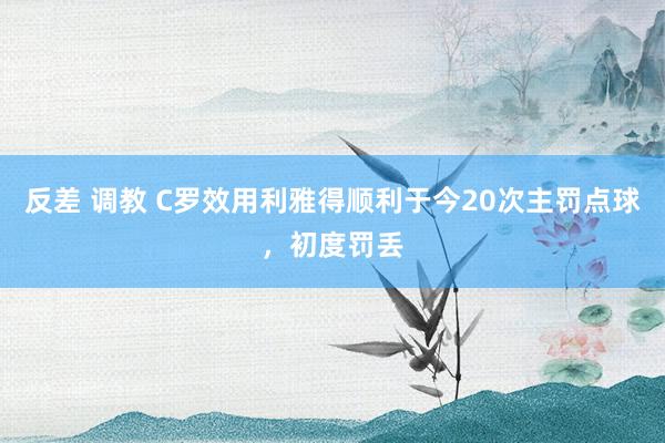 反差 调教 C罗效用利雅得顺利于今20次主罚点球，初度罚丢